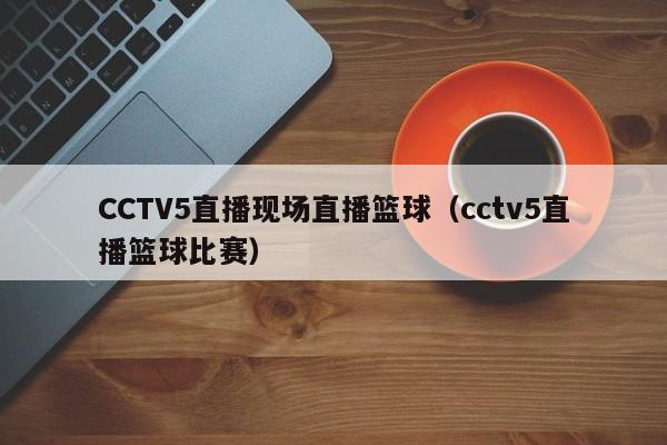 CCTV5直播现场直播篮球（cctv5直播篮球比赛）