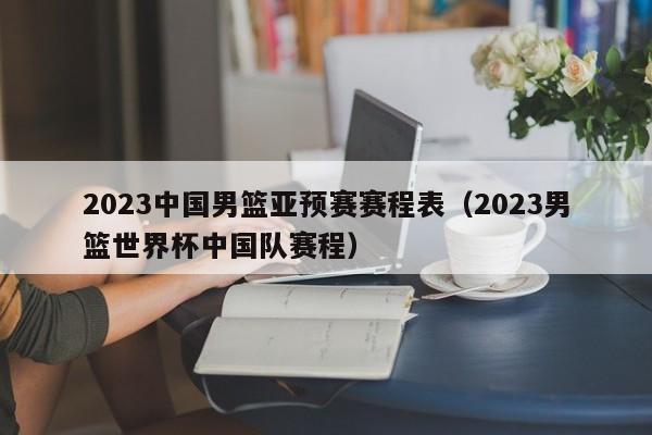 2023中国男篮亚预赛赛程表（2023男篮世界杯中国队赛程）