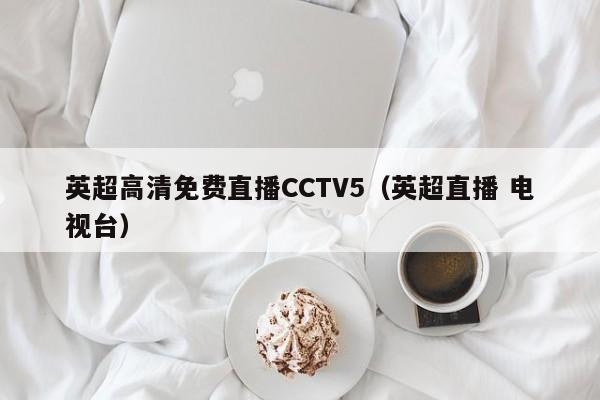 英超高清免费直播CCTV5（英超直播 电视台）